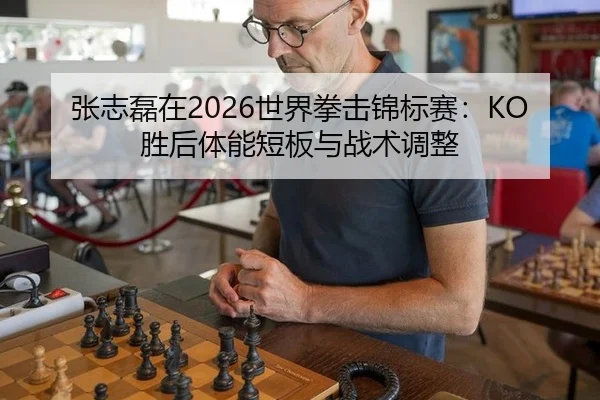 张志磊在2026世界拳击锦标赛：KO胜后体能短板与战术调整