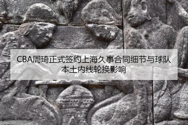 CBA周琦正式签约上海久事合同细节与球队本土内线轮换影响